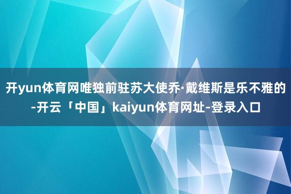 开yun体育网唯独前驻苏大使乔·戴维斯是乐不雅的-开云「中国」kaiyun体育网址-登录入口