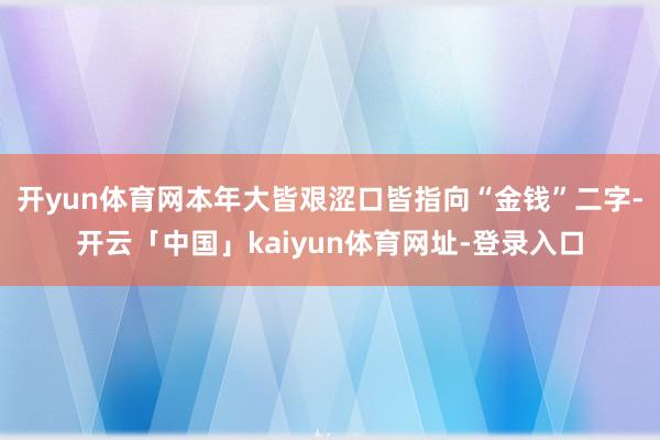 开yun体育网本年大皆艰涩口皆指向“金钱”二字-开云「中国」kaiyun体育网址-登录入口