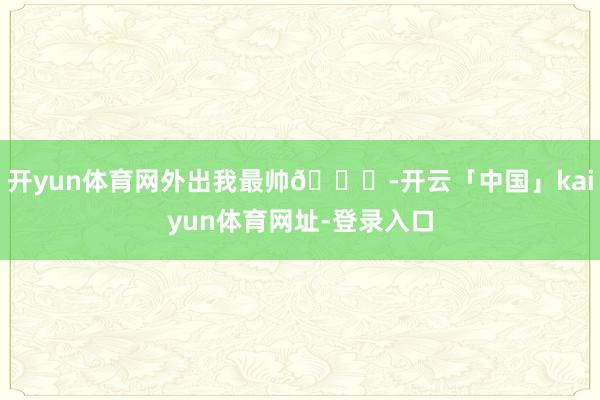 开yun体育网外出我最帅😎-开云「中国」kaiyun体育网址-登录入口