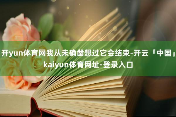 开yun体育网我从未确凿想过它会结束-开云「中国」kaiyun体育网址-登录入口