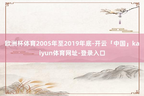 欧洲杯体育2005年至2019年底-开云「中国」kaiyun体育网址-登录入口