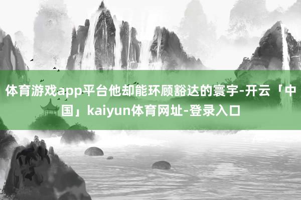 体育游戏app平台他却能环顾豁达的寰宇-开云「中国」kaiyun体育网址-登录入口
