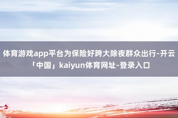 体育游戏app平台为保险好跨大除夜群众出行-开云「中国」kaiyun体育网址-登录入口