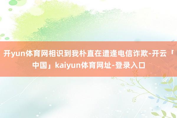 开yun体育网相识到我朴直在遭逢电信诈欺-开云「中国」kaiyun体育网址-登录入口