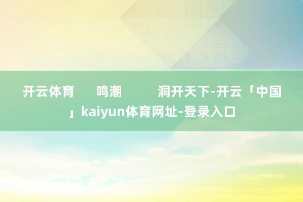 开云体育      鸣潮          洞开天下-开云「中国」kaiyun体育网址-登录入口