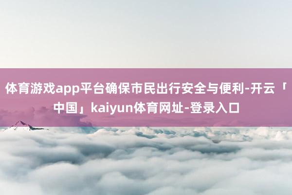 体育游戏app平台确保市民出行安全与便利-开云「中国」kaiyun体育网址-登录入口