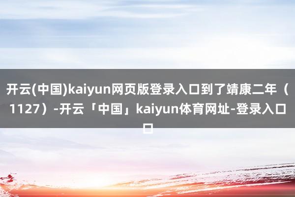 开云(中国)kaiyun网页版登录入口到了靖康二年（1127）-开云「中国」kaiyun体育网址-登录入口