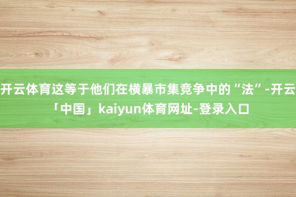 开云体育这等于他们在横暴市集竞争中的“法”-开云「中国」kaiyun体育网址-登录入口