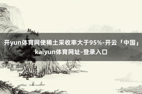 开yun体育网使稀土采收率大于95%-开云「中国」kaiyun体育网址-登录入口