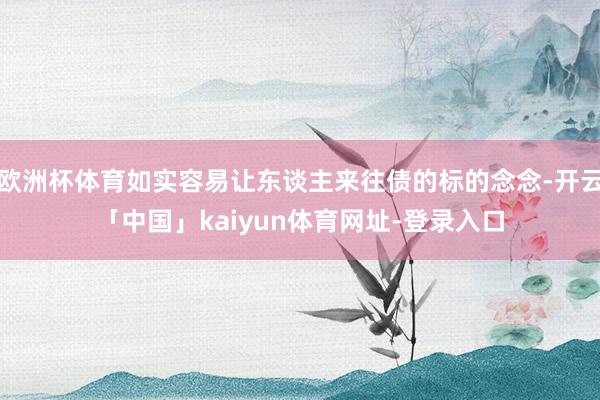 欧洲杯体育如实容易让东谈主来往债的标的念念-开云「中国」kaiyun体育网址-登录入口