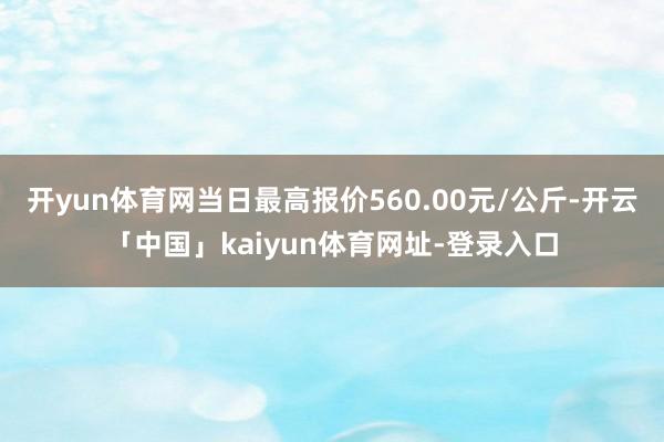 开yun体育网当日最高报价560.00元/公斤-开云「中国」kaiyun体育网址-登录入口