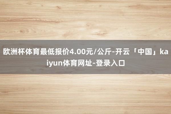 欧洲杯体育最低报价4.00元/公斤-开云「中国」kaiyun体育网址-登录入口