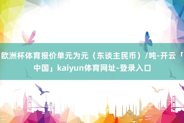 欧洲杯体育报价单元为元（东谈主民币）/吨-开云「中国」kaiyun体育网址-登录入口