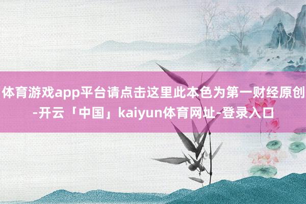 体育游戏app平台请点击这里此本色为第一财经原创-开云「中国」kaiyun体育网址-登录入口