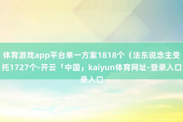 体育游戏app平台单一方案1818个（法东说念主受托1727个-开云「中国」kaiyun体育网址-登录入口