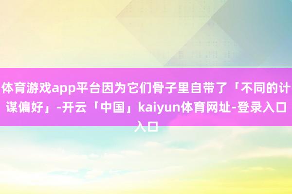 体育游戏app平台因为它们骨子里自带了「不同的计谋偏好」-开云「中国」kaiyun体育网址-登录入口