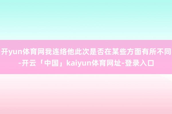 开yun体育网我连络他此次是否在某些方面有所不同-开云「中国」kaiyun体育网址-登录入口