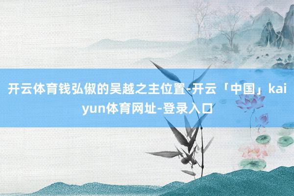 开云体育钱弘俶的吴越之主位置-开云「中国」kaiyun体育网址-登录入口