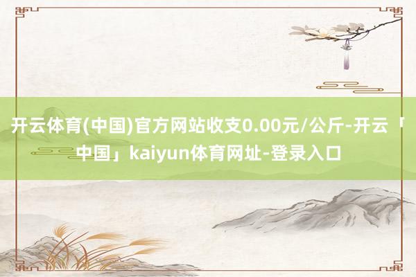 开云体育(中国)官方网站收支0.00元/公斤-开云「中国」kaiyun体育网址-登录入口