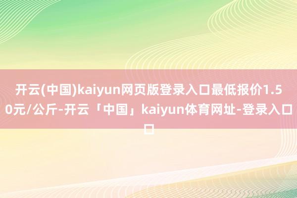 开云(中国)kaiyun网页版登录入口最低报价1.50元/公斤-开云「中国」kaiyun体育网址-登录入口