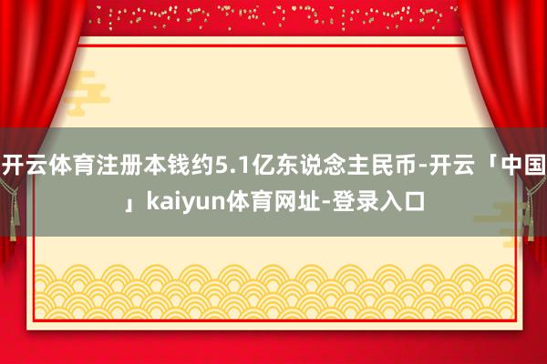 开云体育注册本钱约5.1亿东说念主民币-开云「中国」kaiyun体育网址-登录入口