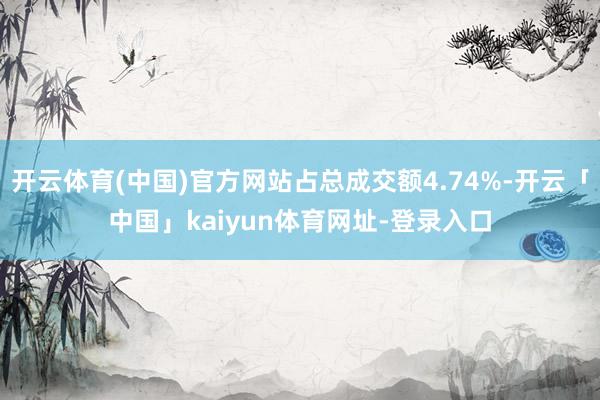 开云体育(中国)官方网站占总成交额4.74%-开云「中国」kaiyun体育网址-登录入口
