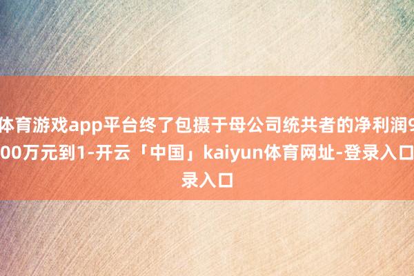 体育游戏app平台终了包摄于母公司统共者的净利润900万元到1-开云「中国」kaiyun体育网址-登录入口