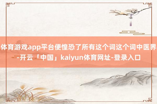 体育游戏app平台便惶恐了所有这个词这个词中医界-开云「中国」kaiyun体育网址-登录入口