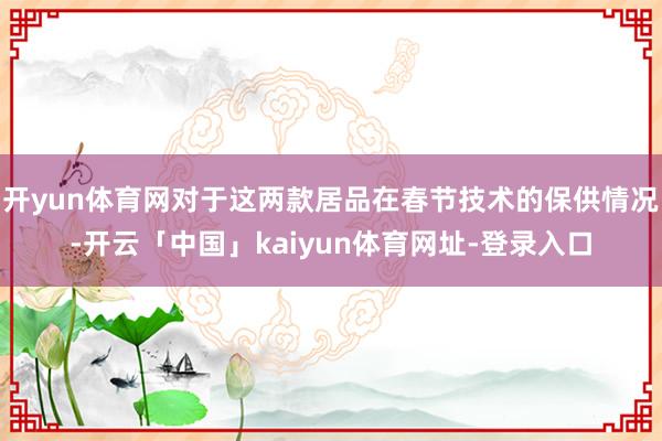 开yun体育网对于这两款居品在春节技术的保供情况-开云「中国」kaiyun体育网址-登录入口