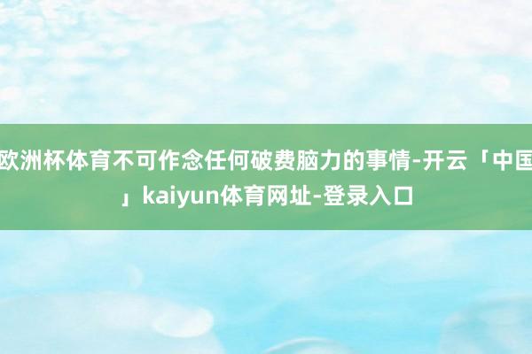 欧洲杯体育不可作念任何破费脑力的事情-开云「中国」kaiyun体育网址-登录入口