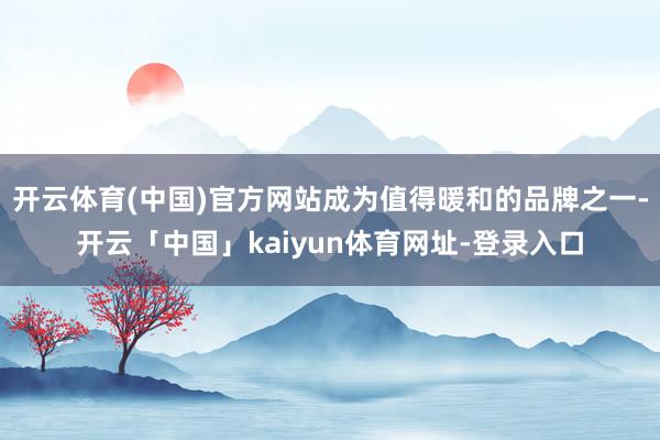 开云体育(中国)官方网站成为值得暖和的品牌之一-开云「中国」kaiyun体育网址-登录入口