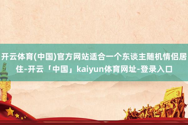 开云体育(中国)官方网站适合一个东谈主随机情侣居住-开云「中国」kaiyun体育网址-登录入口